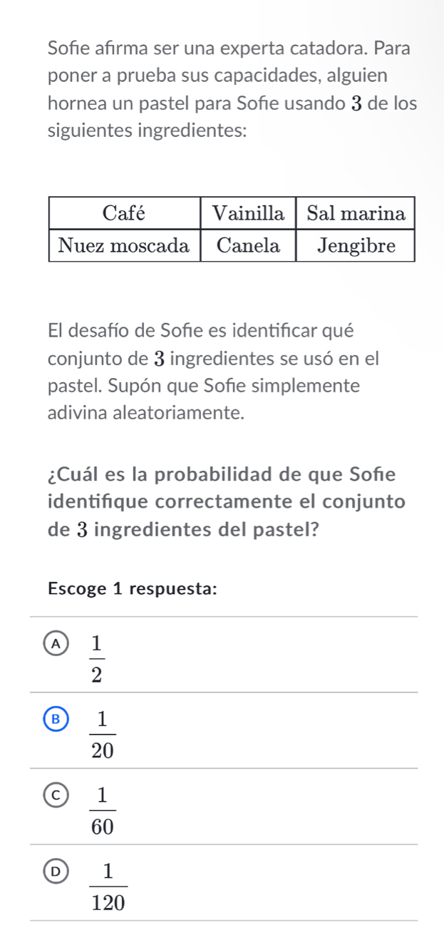 Sofie afırma ser una experta catadora. Para
poner a prueba sus capacidades, alguien
hornea un pastel para Sofie usando 3 de los
siguientes ingredientes:
El desafío de Sofie es identificar qué
conjunto de 3 ingredientes se usó en el
pastel. Supón que Sofie simplemente
adivina aleatoriamente.
¿Cuál es la probabilidad de que Soñe
identifque correctamente el conjunto
de 3 ingredientes del pastel?
Escoge 1 respuesta:
A  1/2 
B  1/20 
C  1/60 
D  1/120 