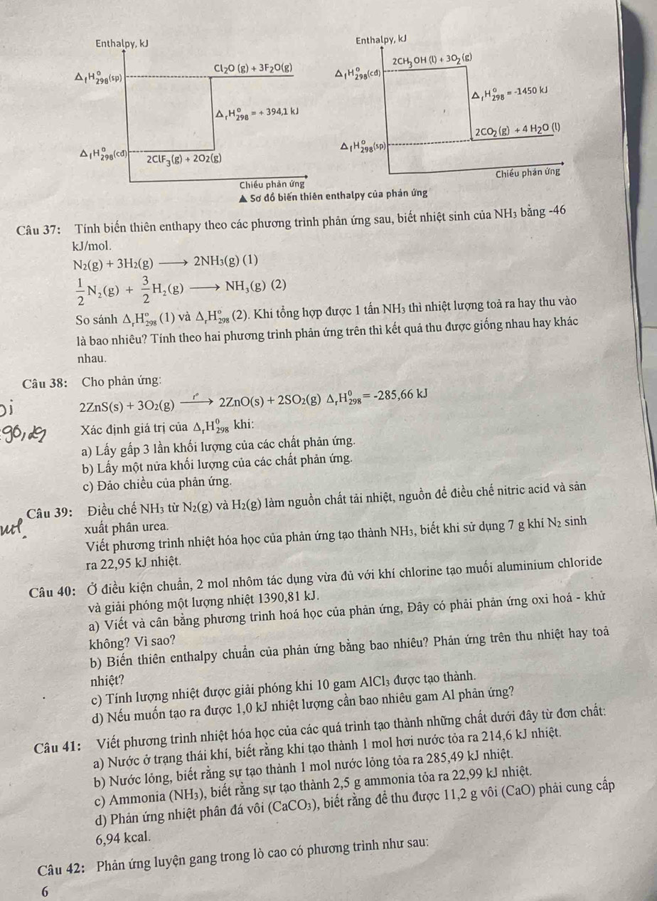 Ả Sơnthalpy của phản ứng
Câu 37: Tính biến thiên enthapy theo các phương trình phản ứng sau, biết nhiệt sinh của NH₃ bằng -46
kJ/mol.
N_2(g)+3H_2(g)to 2NH_3(g)(1)
 1/2 N_2(g)+ 3/2 H_2(g)to NH_3(g)(2)
So sánh △ _rH_(298)°(1) và △ _rH_(298)°(2). Khi tổng hợp được 1 tấn NH3 thì nhiệt lượng toả ra hay thu vào
là bao nhiêu? Tính theo hai phương trình phản ứng trên thì kết quả thu được giống nhau hay khác
nhau.
Câu 38: Cho phản ứng:
2ZnS(s)+3O_2(g)xrightarrow r°2ZnO(s)+2SO_2(g)△ _rH_(298)^0=-285,66kJ
Xác định giá trị của △ _rH_(298)^0 khi:
a) Lấy gấp 3 lần khối lượng của các chất phản ứng.
b) Lấy một nửa khối lượng của các chất phản ứng.
c) Đảo chiều của phản ứng.
Câu 39: Điều chế NH3 từ N_2(g) và H_2(g) làm nguồn chất tải nhiệt, nguồn để điều chế nitric acid và sản
xuất phân urea. sinh
Viết phương trình nhiệt hóa học của phản ứng tạo thành NH₃, biết khi sử dụng 7 g khí N_2
ra 22,95 kJ nhiệt.
Câu 40: Ở điều kiện chuẩn, 2 mol nhôm tác dụng vừa đủ với khí chlorine tạo muối aluminium chloride
và giải phóng một lượng nhiệt 1390,81 kJ.
a) Viết và cân bằng phương trình hoá học của phản ứng, Đây có phải phản ứng oxi hoá - khử
không? Vì sao?
b) Biến thiên enthalpy chuẩn của phản ứng bằng bao nhiêu? Phản ứng trên thu nhiệt hay toả
nhiệt? AlCl_3 được tạo thành.
c) Tính lượng nhiệt được giải phóng khi 10 gam
d) Nếu muốn tạo ra được 1,0 kJ nhiệt lượng cần bao nhiêu gam Al phản ứng?
Câu 41: Viết phương trình nhiệt hóa học của các quá trình tạo thành những chất dưới đây từ đơn chất:
a) Nước ở trạng thái khí, biết rằng khi tạo thành 1 mol hơi nước tỏa ra 214,6 kJ nhiệt.
b) Nước lỏng, biết rằng sự tạo thành 1 mol nước lỏng tỏa ra 285,49 kJ nhiệt.
c) Ammonia (NH₃), biết rằng sự tạo thành 2,5 g ammonia tỏa ra 22,99 kJ nhiệt.
d) Phản ứng nhiệt phân đá vôi (CaCO_3) 0, biết rằng để thu được 11,2 g vôi (CaO) phải cung cấp
6,94 kcal.
Câu 42: Phản ứng luyện gang trong lò cao có phương trình như sau:
6