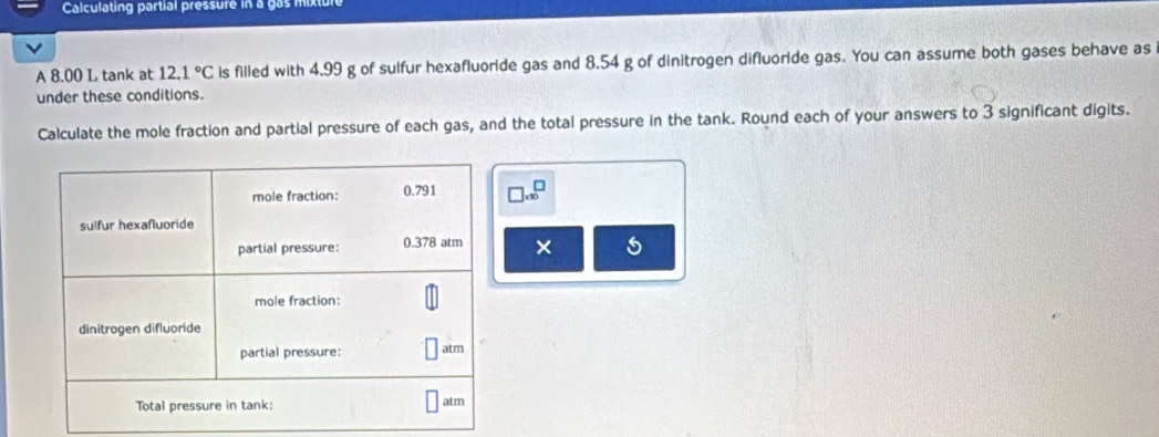 Calculating partial pressure in a gas mixture 
A 8.00 L tank at 12.1°C is filled with 4.99 g of sulfur hexafluoride gas and 8.54 g of dinitrogen difluoride gas. You can assume both gases behave as 
under these conditions. 
Calculate the mole fraction and partial pressure of each gas, and the total pressure in the tank. Round each of your answers to 3 significant digits.
□ * 10^□