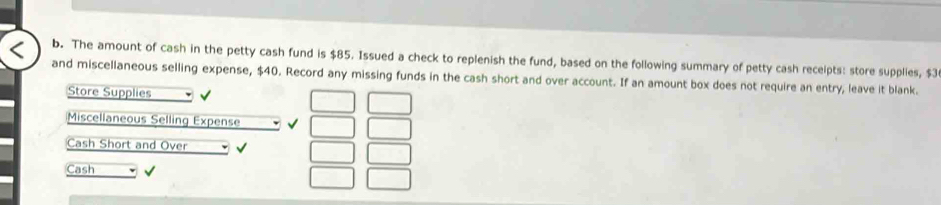 The amount of cash in the petty cash fund is $85. Issued a check to replenish the fund, based on the following summary of petty cash receipts: store supplies, $3
and miscellaneous selling expense, $40. Record any missing funds in the cash short and over account. If an amount box does not require an entry, leave it blank. 
Store Supplies 
Miscellaneous Selling Expense √ 
Cash Short and Over 
Cash