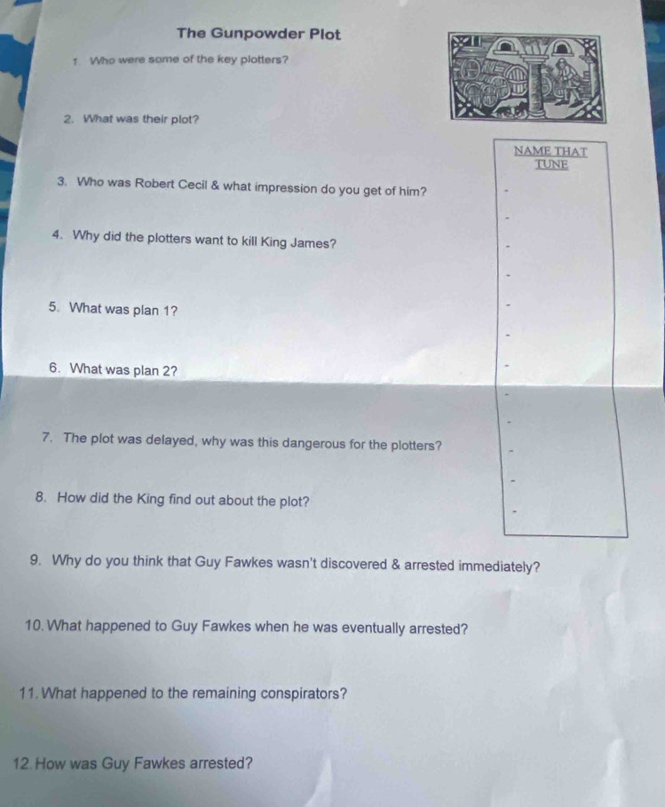 The Gunpowder Plot 
1 Who were some of the key plotters? 
2. What was their plot? 
NAME THAT 
TUNE 
3. Who was Robert Cecil & what impression do you get of him? 
4. Why did the plotters want to kill King James? 
5. What was plan 1? 
6. What was plan 2? 
7. The plot was delayed, why was this dangerous for the plotters? 
8. How did the King find out about the plot? 
9. Why do you think that Guy Fawkes wasn't discovered & arrested immediately? 
10. What happened to Guy Fawkes when he was eventually arrested? 
11. What happened to the remaining conspirators? 
12. How was Guy Fawkes arrested?