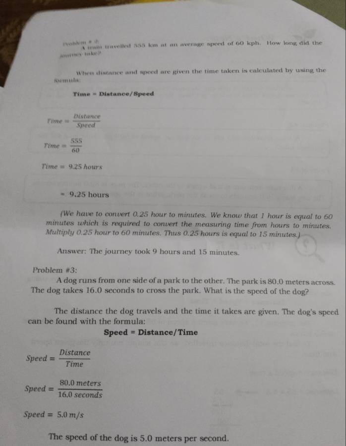 oblm # 
A tram travelled 555 km at an average speed of 60 kph. How long did the 
jurney take? 
When distance and speed are given the time taken is calculated by using the 
formula: 
Time = Distance/Speed
rime = Distan ce/Speed 
rime = 555/60 
Time =9.25hours
=9.25hours
(We have to convert 0.25 hour to minutes. We know that 1 hour is equal to 60
minutes which is required to convert the measuring time from hours to minutes. 
Multiply 0.25 hour to 60 minutes. Thus 0.25 hours is equal to 15 minutes.) 
Answer: The journey took 9 hours and 15 minutes. 
Problem #3: 
A dog runs from one side of a park to the other. The park is 80.0 meters across. 
The dog takes 16.0 seconds to cross the park. What is the speed of the dog? 
The distance the dog travels and the time it takes are given. The dog's speed 
can be found with the formula: 
Speed = Distance/Time 
Speed = Distan ce/Time 
Speed = (80.0meters)/16.0sec onds 
Speed =5.0m/s
The speed of the dog is 5.0 meters per second.
