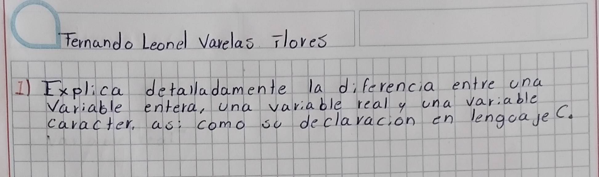 Fernando Leondl Varelas iloves 
1) Explica detalladamente la diferencia entre una 
Variable entera, una variable real y una variable 
caracter, as: como so declaracion en lengoajeC.