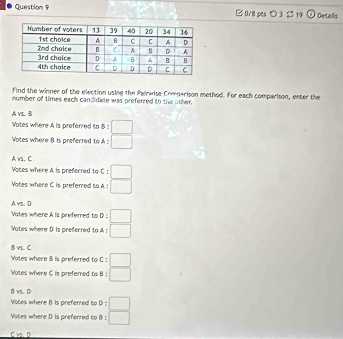 □ 0/8 pts つ 3 % 19 ⓘ Details
Find the winner of the election using the Pairwise Comoarison method. For each comparison, enter the
number of times each candidate was preferred to the other.
A vs. B
Votes where A is preferred to B:□
Votes where B is preferred to A:□
A vs. C
Votes where A is preferred to C: □
Votes where C is preferred to A : □
A vs. D
Votes where A is preferred to D: :□
Votes where D is preferred to A : □
B vs. C
Votes where B is preferred to C: □
Votes where C is preferred to B:□
B vs. D
Votes where B is preferred to D:□
Votes where D is preferred to B:□
C v D