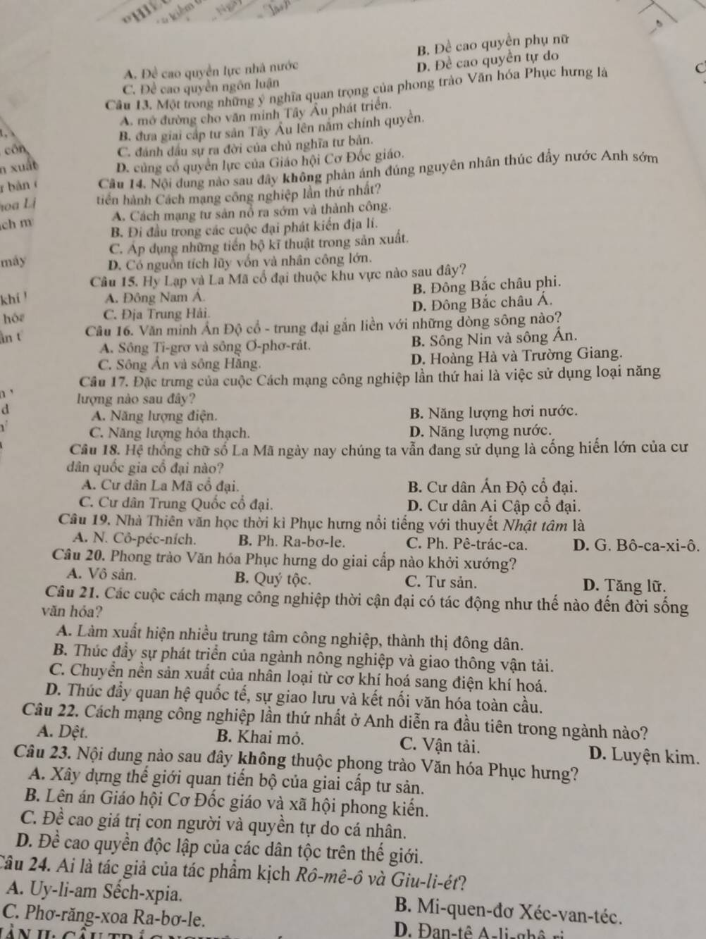 iêm
B. Đề cao quyền phụ nữ
A. Đề cao quyền lực nhà nước
D. Đề cao quyền tự do
C. Đề cao quyền ngôn luận
Câu 13. Một trong những ý nghĩa quan trọng của phong trào Văn hóa Phục hưng là
C
L A. mở đường cho văn minh Tây Âu phát triển.
B. đưa giai cấp tư sản Tây Âu lên năm chính quyền.
cón
C. đánh dầu sự ra đời của chủ nghĩa tư bản.
n xuất
D. củng cổ quyên lực của Giáo hội Cơ Đốc giáo.
r bàn Cầu 14. Nội đung nào sau đây không phản ánh đúng nguyên nhân thúc đầy nước Anh sớm
hoa Lị tiến hành Cách mạng công nghiệp lần thứ nhất?
ch m A. Cách mạng tư sản nổ ra sớm và thành công.
B. Đi đầu trong các cuộc đại phát kiến địa lí.
máy C. Áp dụng những tiến bộ kĩ thuật trong sản xuất.
D. Có nguồn tích lũy vốn và nhân công lớn.
Câu 15. Hy Lạp và La Mã cổ đại thuộc khu vực nào sau đây?
B. Đông Bắc châu phi.
khí ! A. Đông Nam Á.
D. Đông Bắc châu Á.
hóz C. Địa Trung Hải.
ân t  Câu 16. Văn minh Ấn Độ cổ - trung đại gắn liền với những dòng sông nào?
A. Sông Ti-grơ và sông Ơ-phơ-rát. B. Sông Nin và sông Ấn.
C. Sông Ấn và sông Hằng. D. Hoàng Hà và Trường Giang.
Câu 17. Đặc trưng của cuộc Cách mạng công nghiệp lần thứ hai là việc sử dụng loại năng
n '
d lượng nào sau đây?
A. Năng lượng điện. B. Năng lượng hơi nước.
C. Năng lượng hóa thạch. D. Năng lượng nước.
Câu 18. Hệ thống chữ số La Mã ngày nay chúng ta vẫn đang sử dụng là cống hiến lớn của cư
dân quốc gia cổ đại nào?
A. Cư dân La Mã cổ đại. B. Cư dân Ấn Độ cổ đại.
C. Cư dân Trung Quốc cổ đại. D. Cư dân Ai Cập cổ đại.
Câu 19. Nhà Thiên văn học thời kì Phục hưng nổi tiếng với thuyết Nhật tâm là
A. N. Cô-péc-ních. B. Ph. Ra-bσ-le. C. Ph. Pê-trác-ca. D. G. Bô-ca-xi-ô.
Câu 20. Phong trào Văn hóa Phục hưng do giai cấp nào khởi xướng?
A. Vô sản. B. Quý tộc. C. Tư sản. D. Tăng lữ.
Câu 21. Các cuộc cách mạng công nghiệp thời cận đại có tác động như thế nào đến đời sống
văn hóa?
A. Làm xuất hiện nhiều trung tâm công nghiệp, thành thị đông dân.
B. Thúc đầy sự phát triển của ngành nông nghiệp và giao thông vận tải.
C. Chuyển nền sản xuất của nhân loại từ cơ khí hoá sang điện khí hoá.
D. Thúc đẩy quan hệ quốc tế, sự giao lưu và kết nối văn hóa toàn cầu.
Câu 22. Cách mạng công nghiệp lần thứ nhất ở Anh diễn ra đầu tiên trong ngành nào?
A. Dệt. B. Khai mỏ. C. Vận tải. D. Luyện kim.
Câu 23. Nội dung nào sau đây không thuộc phọng trào Văn hóa Phục hưng?
A. Xây dựng thế giới quan tiến bộ của giai cấp tư sản.
B. Lên án Giáo hội Cơ Đốc giáo và xã hội phong kiến.
C. Đề cao giá trị con người và quyền tự do cá nhân.
D. Đề cao quyền độc lập của các dân tộc trên thế giới.
Câu 24. Ai là tác giả của tác phẩm kịch Rô-mê-ô và Giu-li-ét?
A. Uy-li-am Sếch-xpia.  B. Mi-quen-đơ Xéc-van-téc.
C. Phơ-răng-xoa Ra-bơ-le. D. Đan-tê A-li-ghê ri