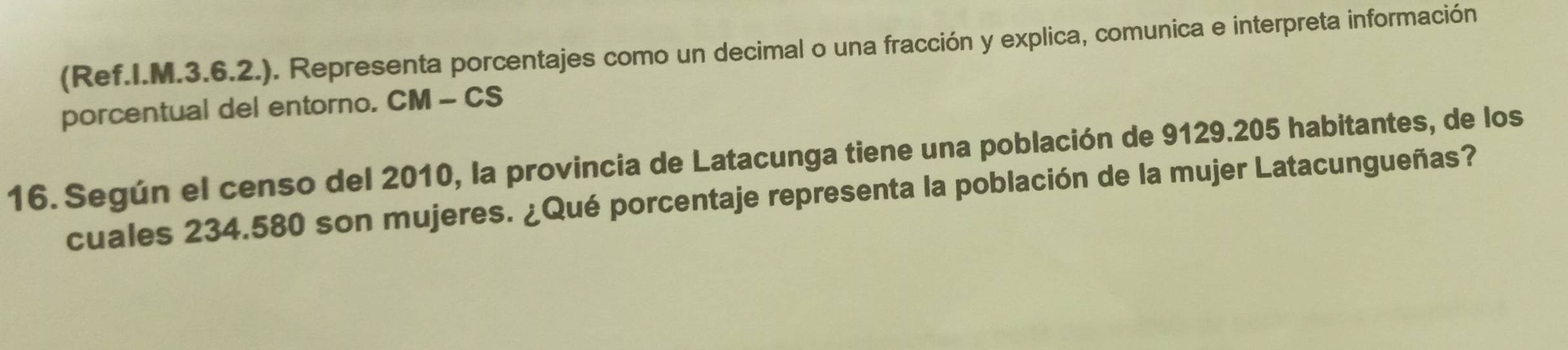 (Ref.I.M.3.6.2.). Representa porcentajes como un decimal o una fracción y explica, comunica e interpreta información 
porcentual del entorno. CM - CS 
16. Según el censo del 2010, la provincia de Latacunga tiene una población de 9129.205 habitantes, de los 
cuales 234.580 son mujeres. ¿Qué porcentaje representa la población de la mujer Latacungueñas?