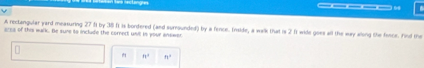 etween two rectangies ___0 
A rectangular yard measuring 27 ft by 38 ft is bordered (and surrounded) by a fence. Inside, a walk that is 2 ft wide goes all the way along the fence. Find the 
area of this walk. Be sure to include the correct unit in your answer. 
f ft^3 ft^3