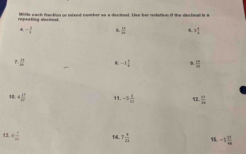 Write each fraction or mixed number as a decimal. Use bar notation if the decimal is a 
repeating decimal. 
4. - 3/5   19/20  3 4/5 
5. 
6. 
7.  23/50  -1 5/8   19/25 
8. 
9. 
10. 4 17/37  11. -5 3/11  12.  17/24 
13. 6 7/32  14. 7 9/22 
15. -1 17/48 