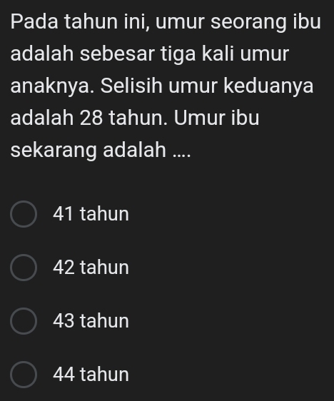 Pada tahun ini, umur seorang ibu
adalah sebesar tiga kali umur
anaknya. Selisih umur keduanya
adalah 28 tahun. Umur ibu
sekarang adalah ....
41 tahun
42 tahun
43 tahun
44 tahun