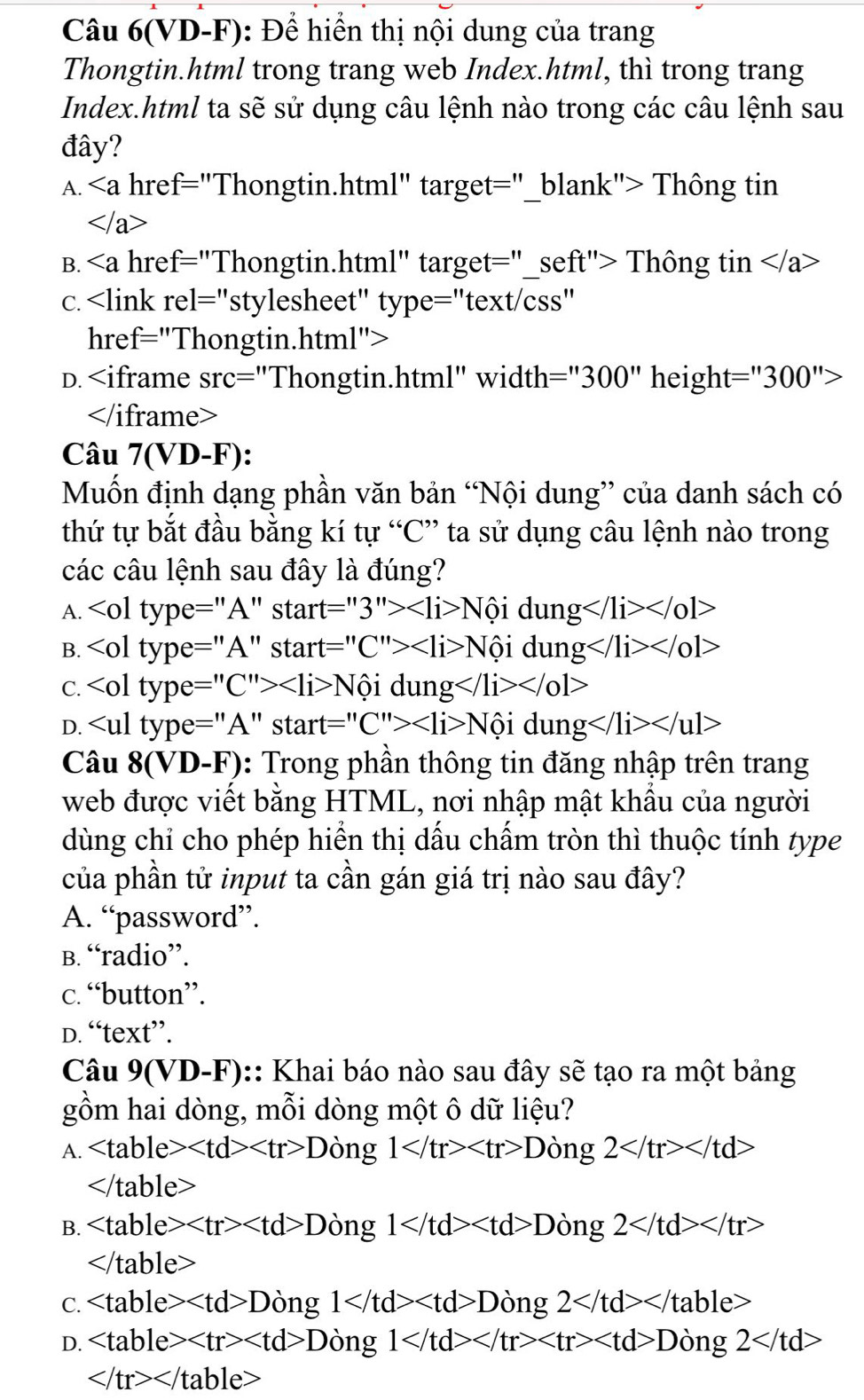 Câu 6(VD-F): Để hiển thị nội dung của trang
Thongtin.html trong trang web Index.html, thì trong trang
Index.html ta sẽ sử dụng câu lệnh nào trong các câu lệnh sau
đây?
A. . href="Thongtin.html" target="_blank"> Thông tin

B. . href="Thongtin.html" target="_seft"> Thông tin
c.
D. :''300'' height= 300 ">

Câu 7(V D-F):
Muốn định dạng phần văn bản “Nội dung” của danh sách có
thứ tự bắt đầu bằng kí tự “C” ta sử dụng câu lệnh nào trong
các câu lệnh sau đây là đúng?
A. S tar t=''3''> Nhat oidung
B. N6idung
C. ∠ o1type=''C''>∠ li>Nhat oi dun g
D. start=''C''> Nhat oidung
Câu 8(VD-F) 3: Trong phần thông tin đăng nhập trên trang
web được viết bằng HTML, nơi nhập mật khẩu của người
dùng chỉ cho phép hiển thị dấu chấm tròn thì thuộc tính type
của phần tử input ta cần gán giá trị nào sau đây?
A. “password”.
B. “radio”.
c. “button”.
D. “text”.
Câu 9(VD-F) :: Khai báo nào sau đây sẽ tạo ra một bảng
gồm hai dòng, mỗi dòng một ô dữ liệu?
A. D òng 1 Dong2

B. D òng 1 Ding2

C. D on g 1 Ding2
D. D ing1 Dong2