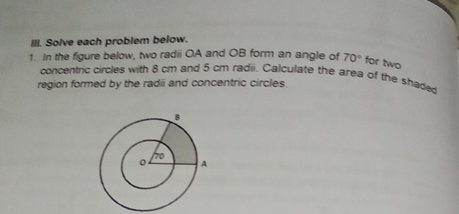 Solve each problem below. 
1. In the figure below, two radii OA and OB form an angle of 70° for two 
concentric circles with 8 cm and 5 cm radii. Calculate the area of the shaded 
region formed by the radii and concentric circles.