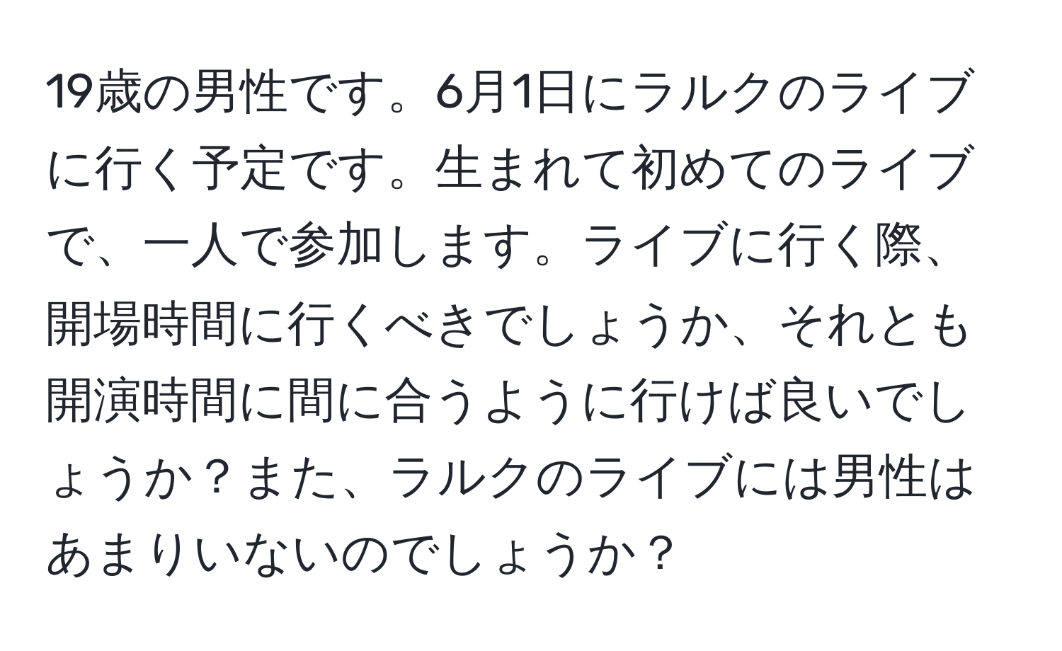 19歳の男性です。6月1日にラルクのライブに行く予定です。生まれて初めてのライブで、一人で参加します。ライブに行く際、開場時間に行くべきでしょうか、それとも開演時間に間に合うように行けば良いでしょうか？また、ラルクのライブには男性はあまりいないのでしょうか？