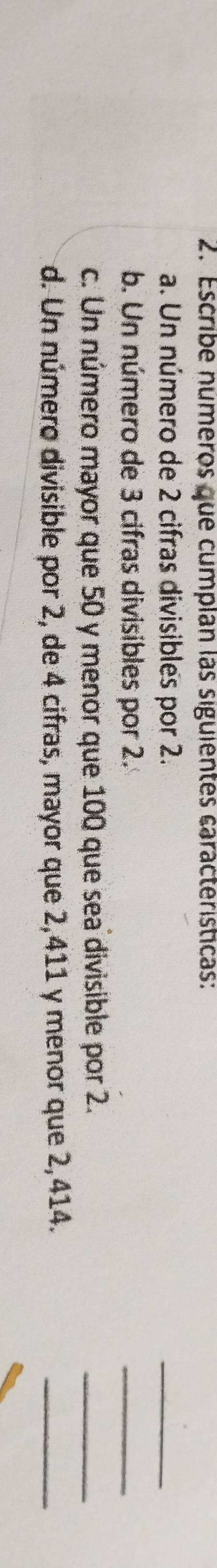 Escribe números que cumplan las siguientes características: 
a. Un número de 2 cifras divisibles por 2. 
_ 
b. Un número de 3 cifras divisibles por 2. 
_ 
c. Un número mayor que 50 y menor que 100 que sea divisible por 2. 
_ 
d. Un número divisible por 2, de 4 cifras, mayor que 2,411 y menor que 2,414. 
_