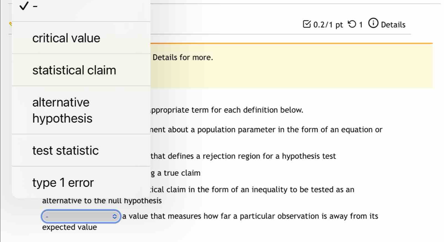 [ 0.2/1 pt つ 1 ⓘ Details 
critical value 
Details for more. 
statistical claim 
alternative 
⊥ppropriate term for each definition below. 
hypothesis 
hent about a population parameter in the form of an equation or 
test statistic 
that defines a rejection region for a hypothesis test 
g a true claim 
type 1 error 
:ical claim in the form of an inequality to be tested as an 
alternative to the null hypothesis 
a value that measures how far a particular observation is away from its 
expected value