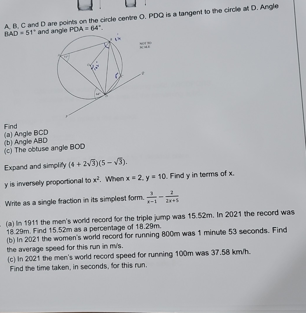 A, B, C and D are points on the circle centre O. PDQ is a tangent to the circle at D. Angle
BAD=51° and angle PDA=64°.
Find
(a) Angle BCD
(b) Angle ABD
(c) The obtuse angle BOD
Expand and simplify (4+2sqrt(3))(5-sqrt(3)).
y is inversely proportional to x^2. When x=2,y=10. Find y in terms of x.
Write as a single fraction in its simplest form.  3/x-1 - 2/2x+5 
(a) In 1911 the men's world record for the triple jump was 15.52m. In 2021 the record was
18.29m. Find 15.52m as a percentage of 18.29m.
(b) In 2021 the women's world record for running 800m was 1 minute 53 seconds. Find
the average speed for this run in m/s.
(c) In 2021 the men's world record speed for running 100m was 37.58 km/h.
Find the time taken, in seconds, for this run.