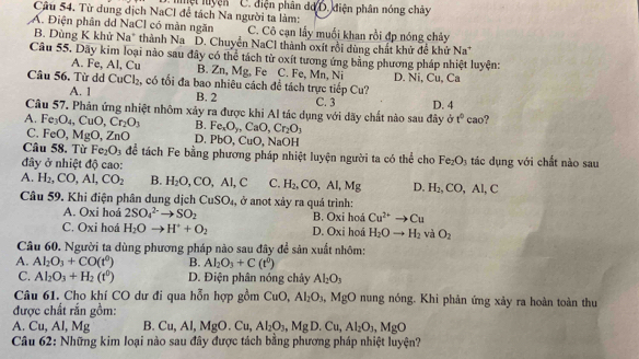 Từ dung dịch NaCl để tách Na người ta làm: C. diện phân đo D. điện phân nóng chây
Á. Điện phân dd NaCl có màn ngăn C. Cô cạn lấy muối khan rồi đp nóng chảy
B. Dùng K khử Na thành Na D. Chuyển NaCl thành oxít rồi dùng chất khứ đề khứ Na
Câu 55. Dãy kim loại nào sau đây có thể tách từ oxít tương ứng bằng phương pháp nhiệt luyện:
A. Fe, Al, Cu B. Zn, Mg, Fe C. Fe, Mn, Ni
Câu 56. Từ dd CuCl_2 c, có tối đa bao nhiêu cách đề tách trực tiếp Cu? D. Ni, Cu, Ca
A. 1 B. 2 C. 3
Câu 57. Phân ứng nhiệt nhôm xảy ra được khi Al tác dụng với dãy chất nào sau đây ở D. 4 t° cao?
A. Fe_3O_4,CuO,Cr_2O_3 B. Fe_xO_y,CaO,Cr_2O_3
C. FeO. Mg O, ZnO D. PbO,CuO,NaOH
Câu 58. Từ Fe_2O_3 để tách Fe bằng phương pháp nhiệt luyện người ta có thể cho Fe_2O_3
đây ở nhiệt độ cao: tác dụng với chất nào sau
A. H_2,CO,Al,CO_2 B. H_2O,CO,AI,C C. H_2,CO,AI,Mg D. H_2,CO,AI,C
Câu 59. Khi điện phân dung dịch CuSO_4 1, ở anot xảy ra quá trình:
A. Oxi hoá 2SO_4^((2-)to SO_2) B. Oxi hoá Cu^(2+)to Cu
C. Oxi hoá H_2Oto H^++O_2 D. Oxi hoá H_2Oto H_2 và O_2
Câu 60. Người ta dùng phương pháp nào sau đây đề sản xuất nhôm:
A. Al_2O_3+CO(t^0) B. AI_2O_3+C(t^0)
C. Al_2O_3+H_2(t^0) D. Điện phân nóng chảy Al_2O_3
Câu 61. Cho khí CO dư đi qua hỗn hợp gồm CuO,Al_2O_3, .MgO nung nóng, Khi phản ứng xảy ra hoàn toàn thu
được chất rắn gồm:
A. Cu,AI,Mg B. Cu,Al,MgO.Cu, Al_2O_3,MgD.Cu,Al_2O_3,MgO
Câu 62: Những kim loại nào sau đây được tách bằng phương pháp nhiệt luyện?