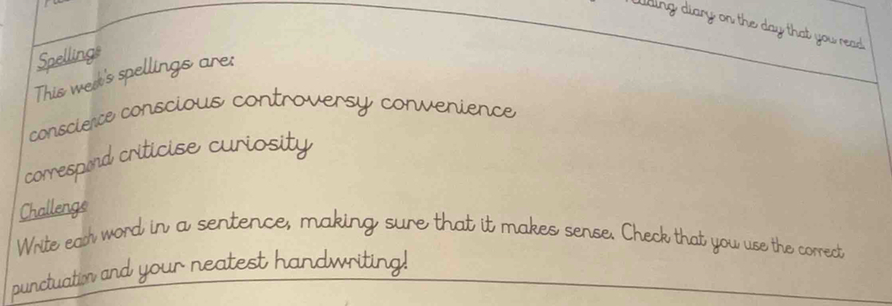 Wding diary on the day that you read 
Spellings 
This wed's spellings are: 
conscience conscious controversy convenience 
correspord criticise curiosity 
Challenge 
Write ead word in a sentence, making sure that it makes sense. Check that you use the correct 
punctuation and your neatest handwriting!