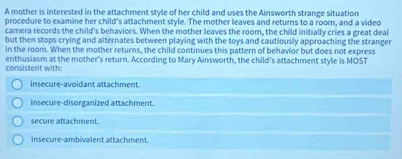 A mother is interested in the attachment style of her child and uses the Ainsworth strange situation
procedure to examine her child's attachment style. The mother leaves and returns to a room, and a video
camera records the child's behaviors. When the mother leaves the room, the child initially cries a great deal
but then stops crying and alternates between playing with the toys and cautiously approaching the stranger
in the room. When the mother returns, the child continues this pattern of behavior but does not express
enthusiasm at the mother's return. According to Mary Ainsworth, the child's attachment style is MOST
consistent with:
insecure-avoidant attachment.
insecure-disorganized attachment.
secure attachment.
insecure-ambivalent attachment.