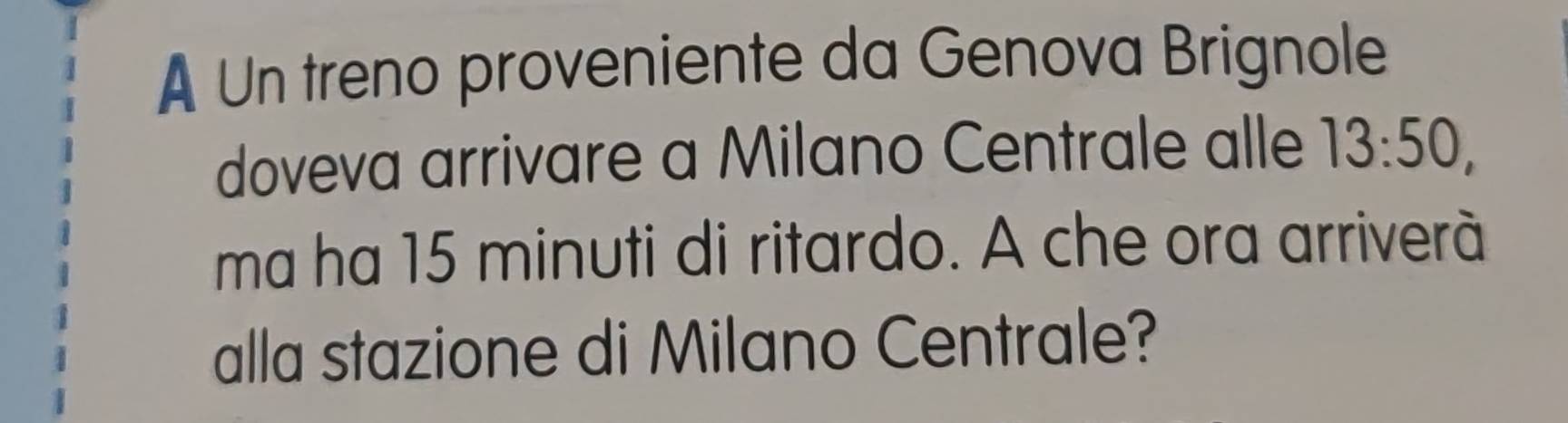 A Un treno proveniente da Genova Brignole 
doveva arrivare a Milano Centrale alle 13:50, 
ma ha 15 minuti di ritardo. A che ora arriverà 
alla stazione di Milano Centrale?