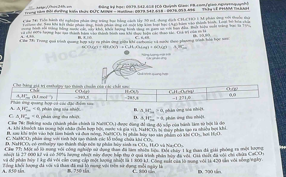 Đăng ký học: 0979.542.618 (Cô Quỳnh Giao: FB.com/giao.nguyenquynh)
Trung tâm Bồi dưỡng kiến thức ĐỨC MINH - Hotline: 0979.542.618 - 0976.053.496 Thầy LÊ PHẠM THÀNH
Câu 74: Tiến hành thí nghiệm phản ứng tráng bạc bằng cách lấy 50 mL dung dịch CH₃CHO 1 M phản ứng với thuốc thứ
Tollens dư. Sau khi kết thức phản ứng, bình phân ứng có một lớp kim loại bạc (Ag) bám vào thành bình. Loại bỏ hóa chất
trong bình rồi tráng bằng nước cất, sẫy khdelta khối lượng bình tăng m gam so với ban đầu. Biết hiệu suất tráng bạc là 75%
và chỉ 60% lượng bạc tạo thành bám vào thành bình sau khi thực hiện các thao tác. Giá trị của m là
A. 4,86. B. 8,10. C. 6.48
D. 10,80.
Câu 75: Trong quá trình quang hợp xây ra phản ứng giữa khí carbonic và nước theo phương trình hóa học sau:
6CO_2(g)+6H_2O(l)to C_6H_12O_6(aq)+6O_2(g) △ _rH_(298)°
Năng lượng mặt trời
Các phân ứng
Quá trình quang hợp
A. △ _rH_(298)^o<0</tex> , phản ứng tôa nhiệt. B. △ _rH_(298)°>0 , phản ứng tỏa nhiệt.
C. △ _rH_(298)^o<0, ,  phản ứng thu nhiệt. D. △ _rH_(298)°>0 , phản ứng thu nhiệt.
Câu 76: Baking soda (thành phần chính là NaHCO₃) được dùng để tăng độ xốp của bánh làm từ bột là do
A. khi khuếch tán trong bột nhão (hỗn hợp bột, nước và gia vị), Na HCO_3
B. sau khi trộn vào bột làm bánh và đun nóng, NaH CO_3 bị phân hủy tạo sản phẩm có khí bị thủy phân tạo ra nhiều bọt khí.
CO_2 , hơi H_2O.
C. Na HCO_3 phản ứng với tinh bột tạo thành các lỗ trống chứa khí CO_2.
D. NaH CO_3 có enthalpy tạo thành thấp nên tự phân hủy sinh ra CO_2, ,H_2O và Na_2CO_3.
Câu 77: Một số lò nung vôi công nghiệp sử dụng than đá làm nhiên liệu. Đốt cháy 1 kg than đá giải phóng ra một lượng
nhiệt là 27 000 kJ và có 50% lượng nhiệt này được hắp thụ ở quá trình phân hủy đá vôi. Giả thiết đá vôi chi chứa ở CaCO_3
và để phân hủy 1 kg đá vôi cần cung cấp một lượng nhiệt là 1 800 kJ. Công suất của lò nung vôi là 420 tấn vôi sống/ngày.
Tổng khổi lượng đá vôi và than đá mà lò nung vôi trên sử dụng mỗi ngày là
A. 850 tấn. B. 750 tấn. C. 800 tần. D. 700 tấn.