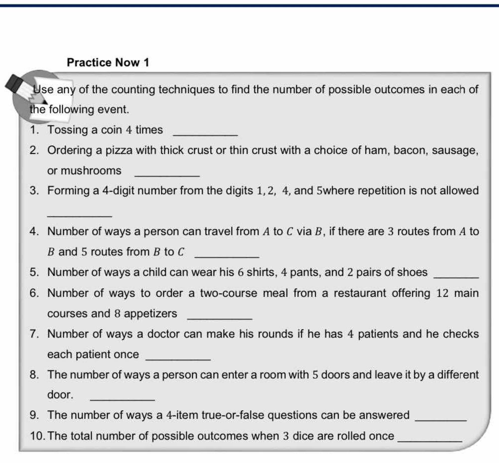 Practice Now 1 
Use any of the counting techniques to find the number of possible outcomes in each of 
the following event. 
1. Tossing a coin 4 times_ 
2. Ordering a pizza with thick crust or thin crust with a choice of ham, bacon, sausage, 
or mushrooms 
_ 
3. Forming a 4 -digit number from the digits 1, 2, 4, and 5where repetition is not allowed 
_ 
4. Number of ways a person can travel from A to C via B, if there are 3 routes from A to
B and 5 routes from B to C
_ 
5. Number of ways a child can wear his 6 shirts, 4 pants, and 2 pairs of shoes_ 
6. Number of ways to order a two-course meal from a restaurant offering 12 main 
courses and 8 appetizers_ 
7. Number of ways a doctor can make his rounds if he has 4 patients and he checks 
each patient once_ 
8. The number of ways a person can enter a room with 5 doors and leave it by a different 
door._ 
9. The number of ways a 4 -item true-or-false questions can be answered_ 
10. The total number of possible outcomes when 3 dice are rolled once_