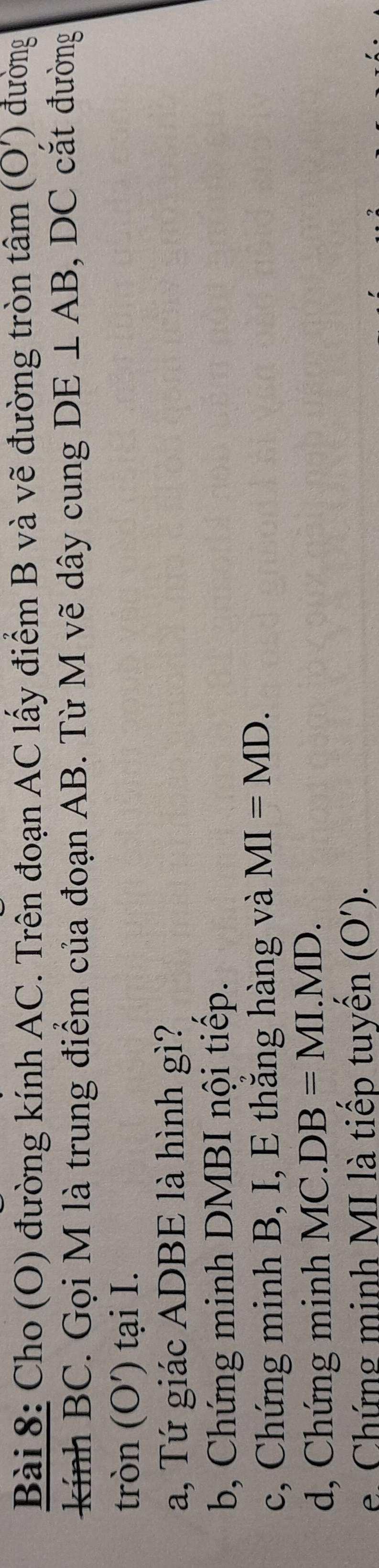 Cho (O) đường kính AC. Trên đoạn AC lấy điểm B và vẽ đường tròn tâm (O') đường 
kính BC. Gọi M là trung điểm của đoạn AB. Từ M vẽ dây cung DE⊥ AB , DC cắt đường 
tròn (O') tại I. 
a, Tứ giác ADBE là hình gì? 
b, Chứng minh DMBI nội tiếp. 
c, Chứng minh B, I, E thắng hàng và MI=MD. 
d, Chứng minh MC. DB=MI.MD. 
e. Chứng minh MI là tiếp tuyến (O').