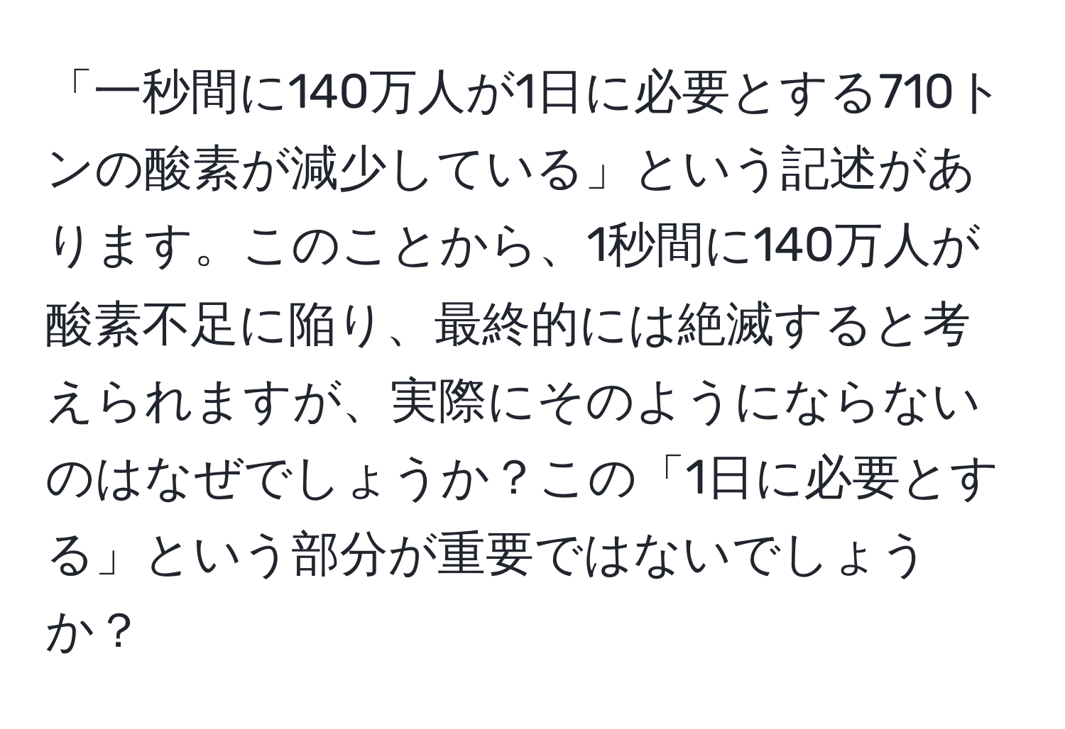 「一秒間に140万人が1日に必要とする710トンの酸素が減少している」という記述があります。このことから、1秒間に140万人が酸素不足に陥り、最終的には絶滅すると考えられますが、実際にそのようにならないのはなぜでしょうか？この「1日に必要とする」という部分が重要ではないでしょうか？