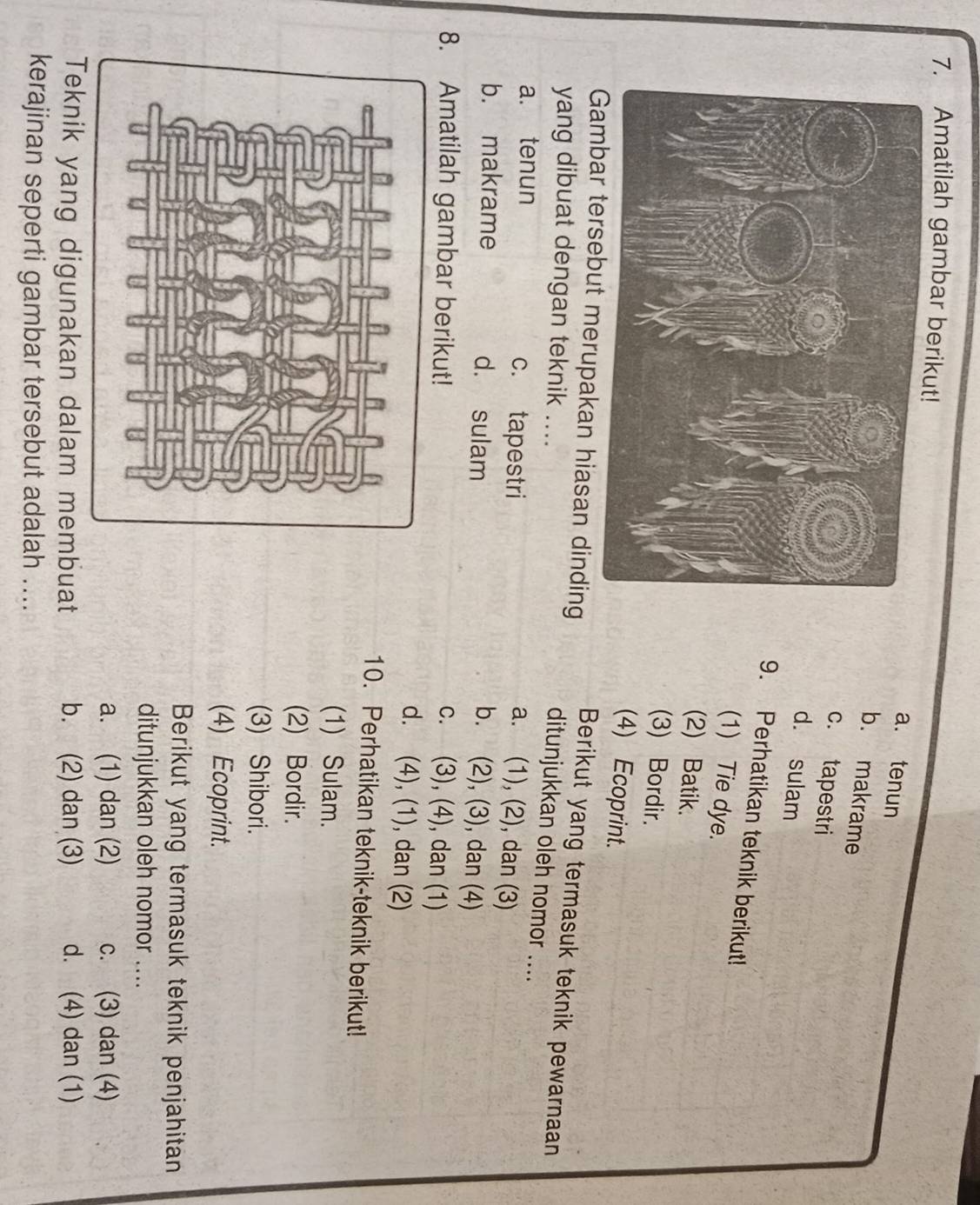 Amatilah gambar berik
a. tenun
b. makrame
c. tapestri
d. sulam
9. Perhatikan teknik berikut!
(1) Tie dye.
(2) Batik.
(3) Bordir.
(4) Ecoprint.
Berikut yang termasuk teknik pewarnaan
but merupakan hiasan dinding ditunjukkan oleh nomor ....
yang dibuat dengan teknik ....
a. tenun c. tapestri
a. (1), (2), dan (3)
b. makrame d. sulam
b. (2), (3), dan (4)
8. Amatilah gambar berikut! c. (3), (4), dan (1)
d. (4), (1), dan (2)
10. Perhatikan teknik-teknik berikut!
(1) Sulam.
(2) Bordir.
(3) Shibori.
(4) Ecoprint.
Berikut yang termasuk teknik penjahitan
ditunjukkan oleh nomor ....
a. (1) dan (2) c. (3) dan (4)
Teknik yang digunakan dalam membuat b. (2) dan (3) d. (4) dan (1)
kerajinan seperti gambar tersebut adalah ....