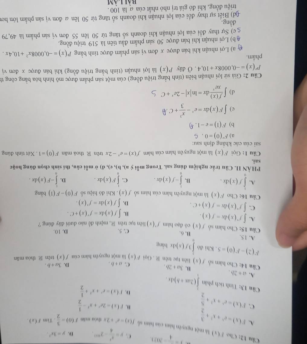 V=frac 4-2021 C. y= x^4/4 -2^(mn). D. y=3x^2.
Câu 12: Cho P(x) là một nguyên hàm của hàm số f(x)=e^x+2x thóa mǎn f(0)= 3/2 . Tìm F(x).
A. F(x)=e^x+x^2+ 3/2 
C. F(x)=e^x+x^2+ 5/2 
u. F(x)=2e^x+x^2- 1/2 
D. f(x)=e^x+x^2+ 1/2 
Câu 13: Tính tích phân ∈tlimits _1^(1(2ax+b)dx.
A. a+2b.
B. 3a+2b. C. a+b.
D. 3a+b.
Câu 14: Cho hàm số f(x) liên tục trên R . Gọi F(x) là một nguyên hàm của f(x) trên  thòa mãn
F(2)-F(0)=5. Khi đó ∈tlimits _0^13f(x) dx bàng
A. 15. B. 6. C. 5.
D. 10.
Câu 15: Cho hàm số f(x) có dạo hàm f'(x) liên tục trên , mệnh đề nào dưới đây đúng ?
A. ∈t f'(x)dx=f(x).
B. ∈t f(x)dx=f'(x)+C.
C. ∈t f'(x)dx=f(x)+C.
D. ∈t f(x)dx=f'(x).
âu 16: Cho F(x) là một nguyên hàm của hàm số f(x). Khi đó hiệu số F(0)-F(1) bảng
A. ∈tlimits _0^1f(x)dx. B. ∈tlimits _0^1-f(x)dx. C. ∈tlimits _0^1F(x)dx. D. ∈tlimits _0^l-F(x)dx.
PHÀN II. Câu trắc nghiệm đúng sai. Trong mỗi ý a),b),c),d) ở mỗ i câu, thí sinh chọn đúng hoặc
sai.
Câu 1: Gọi F(x) là một nguyên hàm của hàm f(x)=e^x)-2x trên R thoả mãn F(0)=1. Xét tính đúng
sai của các khẳng định sau:
a) F'(0)=0,C
b) F(1)=e-1.4)
c) ∈t F(x)dx=e^x- x^3/3 +C.θ
d) ∈t  f(x)/xe^x dx=ln |x|-2e^x+C
Câu 2: Giả sử lợi nhuận biên (tính bằng triệu đồng) của một sản phẩm được mô hình hóa bằng công th
P'(x)=-0,0008x+10,4 , Ở đây P(x) là lợi nhuận (tính bằng triệu đồng) khi bán được x đơn vị
phẩm.
( a) Lợi nhuận khi bán được x đơn vị sản phẩm được tính bằng P(x)=-0,0008x^2+10,4x.
( b) Lợi nhuận khi bán được 50 sản phẩm đầu tiên là 519 triệu đồng.
g  c) Sự thay đổi của lợi nhuận khi doanh số tăng từ 50 lên 55 đơn vị sản phẩm là 49,79
dồng.
(d) Biết sự thay đổi của lợi nhuận khi doanh số tăng từ 50 lên a đơn vị sản phẩm lớn hơn
triệu đồng, khi đó giá trị nhỏ nhất của a là 100.
bài làm