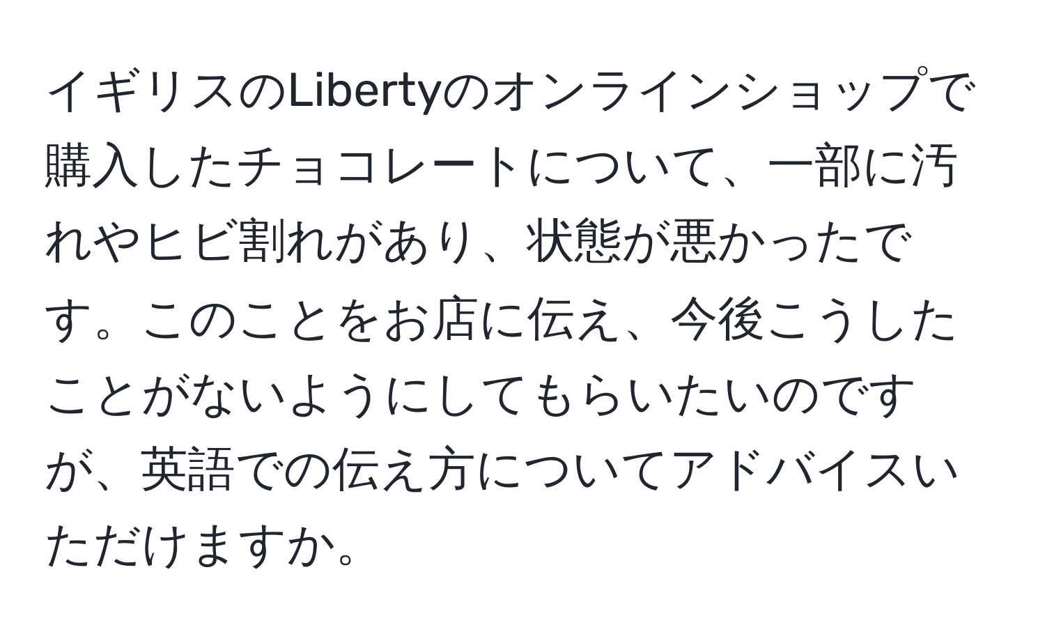 イギリスのLibertyのオンラインショップで購入したチョコレートについて、一部に汚れやヒビ割れがあり、状態が悪かったです。このことをお店に伝え、今後こうしたことがないようにしてもらいたいのですが、英語での伝え方についてアドバイスいただけますか。