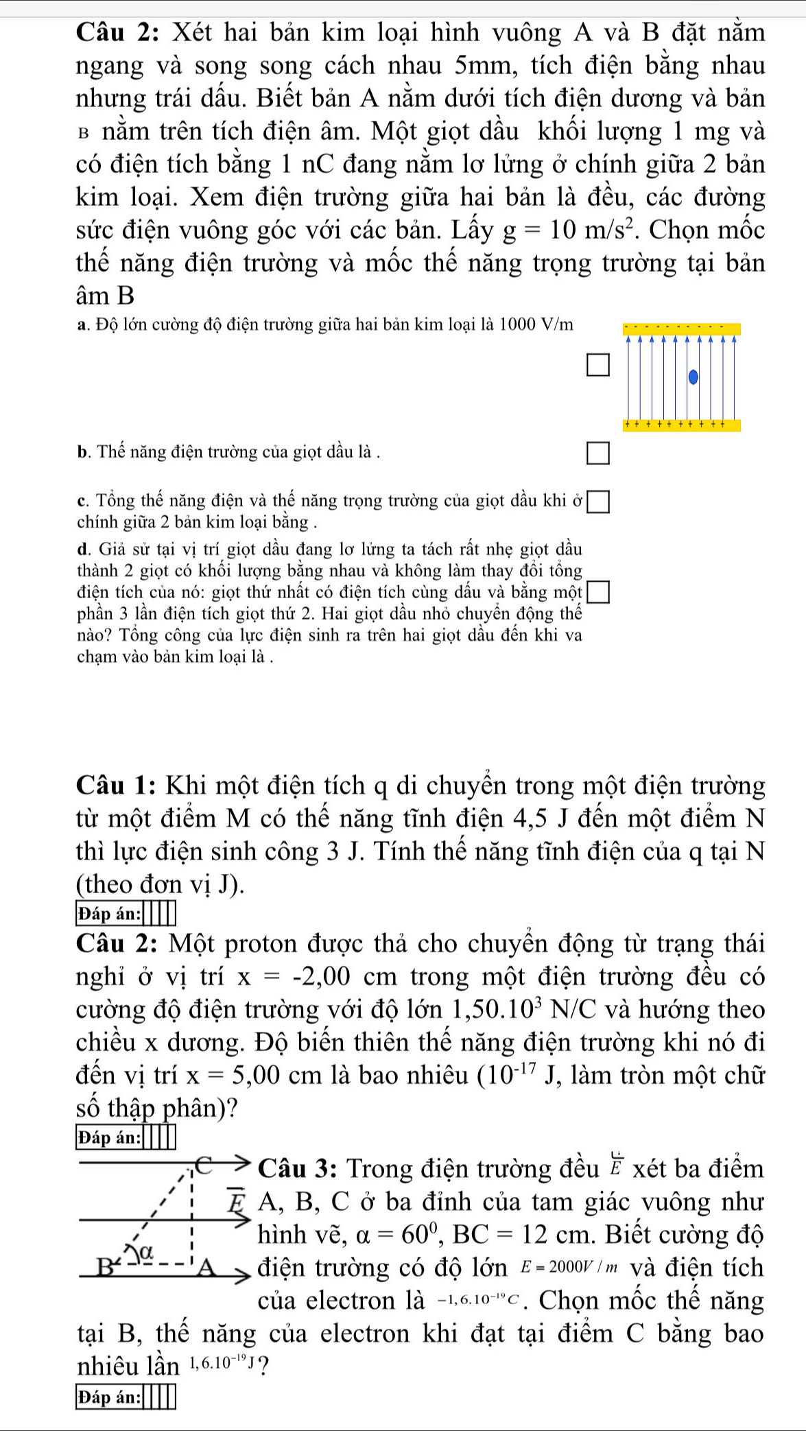 Xét hai bản kim loại hình vuông A và B đặt nằm
ngang và song song cách nhau 5mm, tích điện bằng nhau
nhưng trái dấu. Biết bản A nằm dưới tích điện dương và bản
B nằm trên tích điện âm. Một giọt dầu khối lượng 1 mg và
có điện tích bằng 1 nC đang nằm lơ lửng ở chính giữa 2 bản
kim loại. Xem điện trường giữa hai bản là đều, các đường
sức điện vuông góc với các bản. Lấy g=10m/s^2. Chọn mốc
thế năng điện trường và mốc thế năng trọng trường tại bản
âm B
a. Độ lớn cường độ điện trường giữa hai bản kim loại là 1000 V/m
b. Thế năng điện trường của giọt dầu là .
c. Tổng thế năng điện và thế năng trọng trường của giọt dầu khi ở
chính giữa 2 bản kim loại bằng .
d. Giả sử tại vị trí giọt dầu đang lơ lửng ta tách rất nhẹ giọt dầu
thành 2 giọt có khối lượng bằng nhau và không làm thay đồi tổng
điện tích của nó: giọt thứ nhất có điện tích cùng dầu và bằng một
phần 3 lần điện tích giọt thứ 2. Hai giọt dầu nhỏ chuyền động thế
nào? Tổng công của lực điện sinh ra trên hai giọt dầu đến khi va
chạm vào bản kim loại là .
Câu 1: Khi một điện tích q di chuyền trong một điện trường
từ một điểm M có thế năng tĩnh điện 4,5 J đến một điểm N
thì lực điện sinh công 3 J. Tính thế năng tĩnh điện của q tại N
(theo đơn vị J).
Đáp án:||||
Câu 2: Một proton được thả cho chuyền động từ trạng thái
nghi ở vị trí x=-2,00 cm trong một điện trường đều có
cường độ điện trường với độ lớn 1,50.10^3N/C và hướng theo
chiều x dương. Độ biến thiên thế năng điện trường khi nó đi
đến vị trí x=5,00cm là bao nhiêu (10^(-17)J , làm tròn một chữ
số thập phân)?
Đáp án:
C  Câu 3: Trong điện trường đều ह xét ba điểm
A, B, C ở ba đỉnh của tam giác vuông như
hình vẽ, alpha =60°,BC=12cm. Biết cường độ
điện trường có độ lớn E=2000V/m và điện tích
của electron là -1,6.10^(-19)C. Chọn mốc thế năng
tại B, thế năng của electron khi đạt tại điểm C bằng bao
nhiêu lần 1,6.10^(-19)J ?
Đáp án: