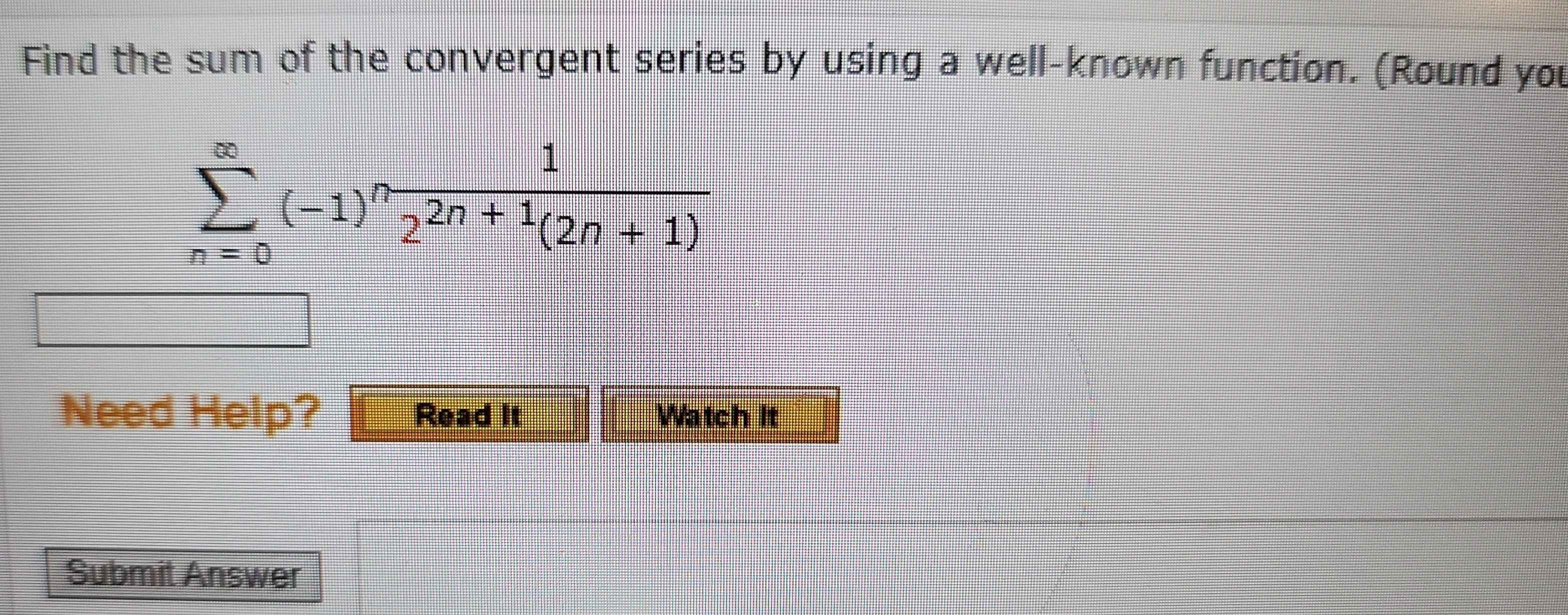 Find the sum of the convergent series by using a well-known function. (Round you
sumlimits _(n=0)^(∈fty)(-1)^n 1/2^(2n+1)(2n+1) 
Need Help? Read It Watch It 
Submit Answer