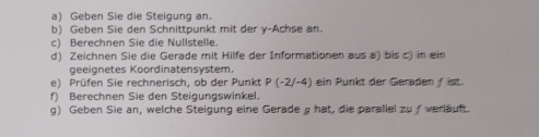 Geben Sie die Steigung an. 
b) Geben Sie den Schnittpunkt mit der y-Achse an. 
c) Berechnen Sie die Nullstelle. 
d) Zeichnen Sie die Gerade mit Hilfe der Informationen aus a) bis c) in ein 
geeignetes Koordinatensystem. 
e) Prüfen Sie rechnerisch, ob der Punkt P(-2/-4) ein Punkt der Geraden f ist. 
f) Berechnen Sie den Steigungswinkel. 
g) Geben Sie an, welche Steigung eine Gerade g hat, die parallel zuƒ verläuft.