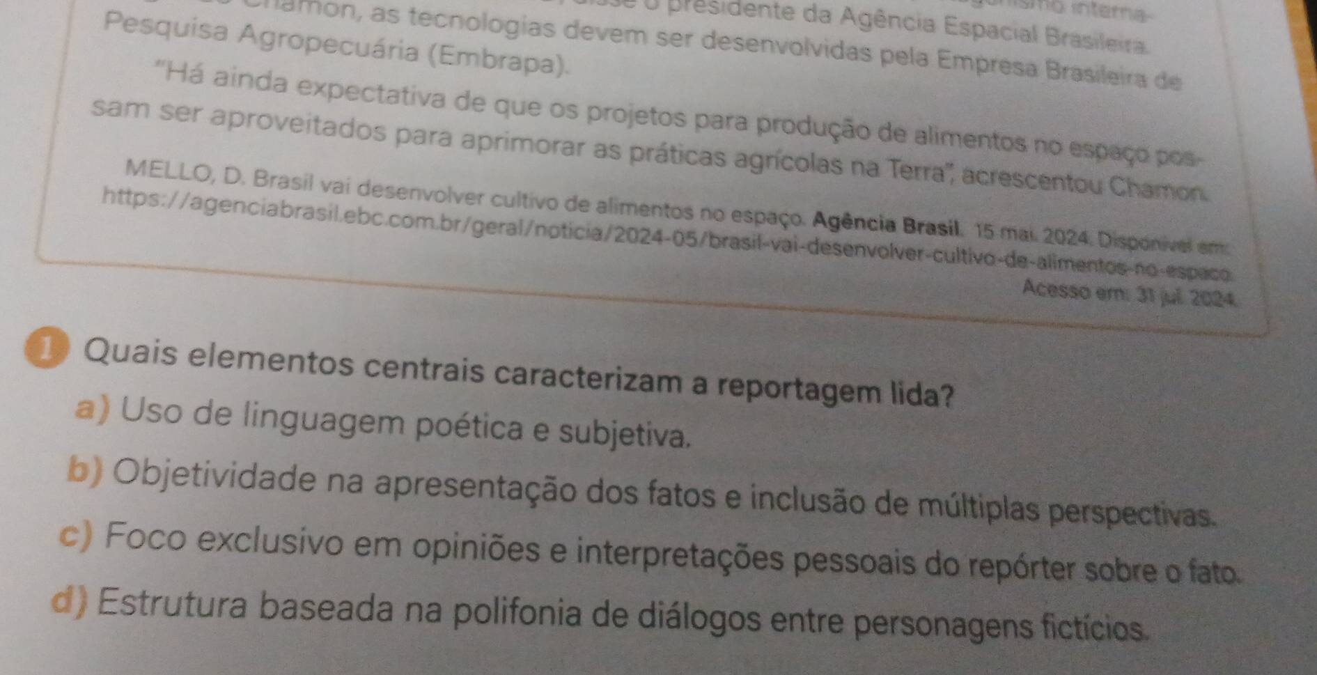 inísmo intera
de o presidente da Agência Espacial Brasileira.
Pesquisa Agropecuária (Embrapa).
Chamon, as tecnologias devem ser desenvolvidas pela Empresa Brasileira de
'Há ainda expectativa de que os projetos para produção de alimentos no espaço pos
sam ser aproveitados para aprimorar as práticas agrícolas na Terra'', acrescentou Chamon
MELLO, D. Brasil vai desenvolver cultivo de alimentos no espaço. Agência Brasil. 15 mai. 2024. Disponível emo
https://agenciabrasil.ebc.com.br/geral/noticia/2024-05/brasil-vai-desenvolver-cultivo-de-alimentos-no-especo
Acesso em: 31 jul. 2024.
1 Quais elementos centrais caracterizam a reportagem lida?
a) Uso de linguagem poética e subjetiva.
b) Objetividade na apresentação dos fatos e inclusão de múltiplas perspectivas.
c) Foco exclusivo em opiniões e interpretações pessoais do repórter sobre o fato
d) Estrutura baseada na polifonia de diálogos entre personagens fictícios.