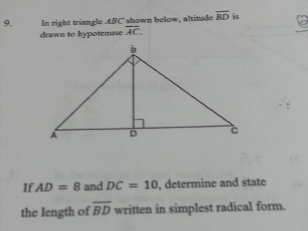 In right triangle ABC shown below, altitude overline BD is 
drawn to hypotenuse overline AC. 
If AD=8 and DC=10 , determine and state 
the length of overline BD written in simplest radical form.