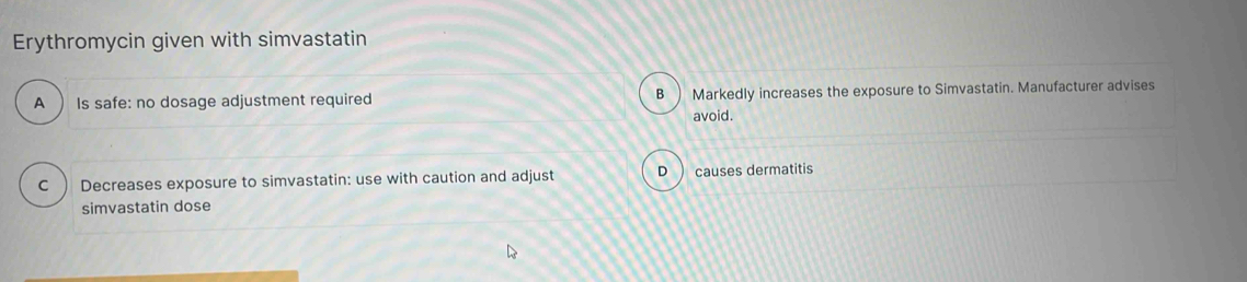 Erythromycin given with simvastatin
A ) Is safe: no dosage adjustment required B ) Markedly increases the exposure to Simvastatin. Manufacturer advises
avoid.
C ) Decreases exposure to simvastatin: use with caution and adjust D ) causes dermatitis
simvastatin dose