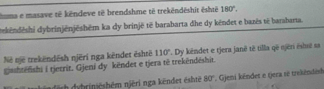 huma e masave të këndeve të brendshme të trekëndëshít është 180°. 
dekënděshi dybrinjënjēshēm ka dy brinjë të barabarta dhe dy këndet e bazēs të barabarta. 
Ne me trekëndēsh njëri nga këndet ēshtë 110°. Dy këndet e tjera janë të tilla që njëri ëshrë sa 
gjachtëfishi i tjerrit. Gjeni dy këndet e tjera të trekëndëshit. 
nderh dybriniëshēm njëri nga këndet është 80° , Gjeni këndet e tjera të trekëndesh