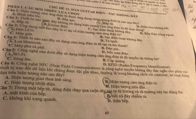 Đ  tị thoài ra ngoài và được
My của cuộn 2 là bao nhiều?     Vào điện áp hiệu dụng 60 V thì ở cuộn 2 khi
phân 1. Câu hồi nhiều Lựa chọn
Chủ để 11. đàn guitar điện - Sạc không dây
Câu 1: Hiện tượng cảm ứng điện từ được ứng dụng chính trong thiết bị nào sau đây?
A. Bình siêu tốc B. Bep gas. C. Bếp từ
Câu 2: Thiết bị nào dưới đây không sử dụng hiện tượng cảm ứng điện từ để hoạt động? Đ. Điều hòa không khí,
A. Bếp từ, B. Guitar điện. C. Sạc điện thoại không dây.
A Đèn LED,
Câu 3: Ứng dụng nào sau đây là ví dụ về hiện tượng cảm ứng điện từ? B. Sạc điện thoại không dây.
D. Bếp điện hồng ngoại.
C. Máy giặt. D. Tù lạnh.
A. Loa bluetooth.
Câu 4: Thiết bị nào sau đây sử dụng cảm ứng điện từ để tạo ra âm thanh? B. Đèn pin.
C. Máy pha cả phê. D. Nổi cơm điện.
Câu 5: Công nghệ nào dưới đây sử dụng hiện tượng cảm ứng điện từ để truyền tãi thông tin?
A./Wi-Fi.
B. Cáp quang.
C. Sóng âm. D. RFID (Radio-Frequency Identification).
Câu 6: Công nghệ NFC (Near Field Communication) là công nghệ truyền không dây tầm ngắn cho phép các
thiết bị trao đổi dữ liệu khi chúng được đặt gần nhau, thường là trong khoảng cách vải centimet, nó hoạt động
dựa trên hiện tượng nào sau đây?
A. Hiện tượng giao thoa ánh sáng. B Hiện tượng cảm ứng điện từ.
C. Hiện tượng nhiệt điện. B. Hiện tượng siêu dẫn.
Câu 7: Trong một bếp từ, dòng điện chạy qua cuộn dây tạo ra từ trường và từ trường này tác động lên
A. mặt kính của bếp. B nổi có đáy nhiêm tử.
C. không khí xung quanh. D. thân bếp.
47