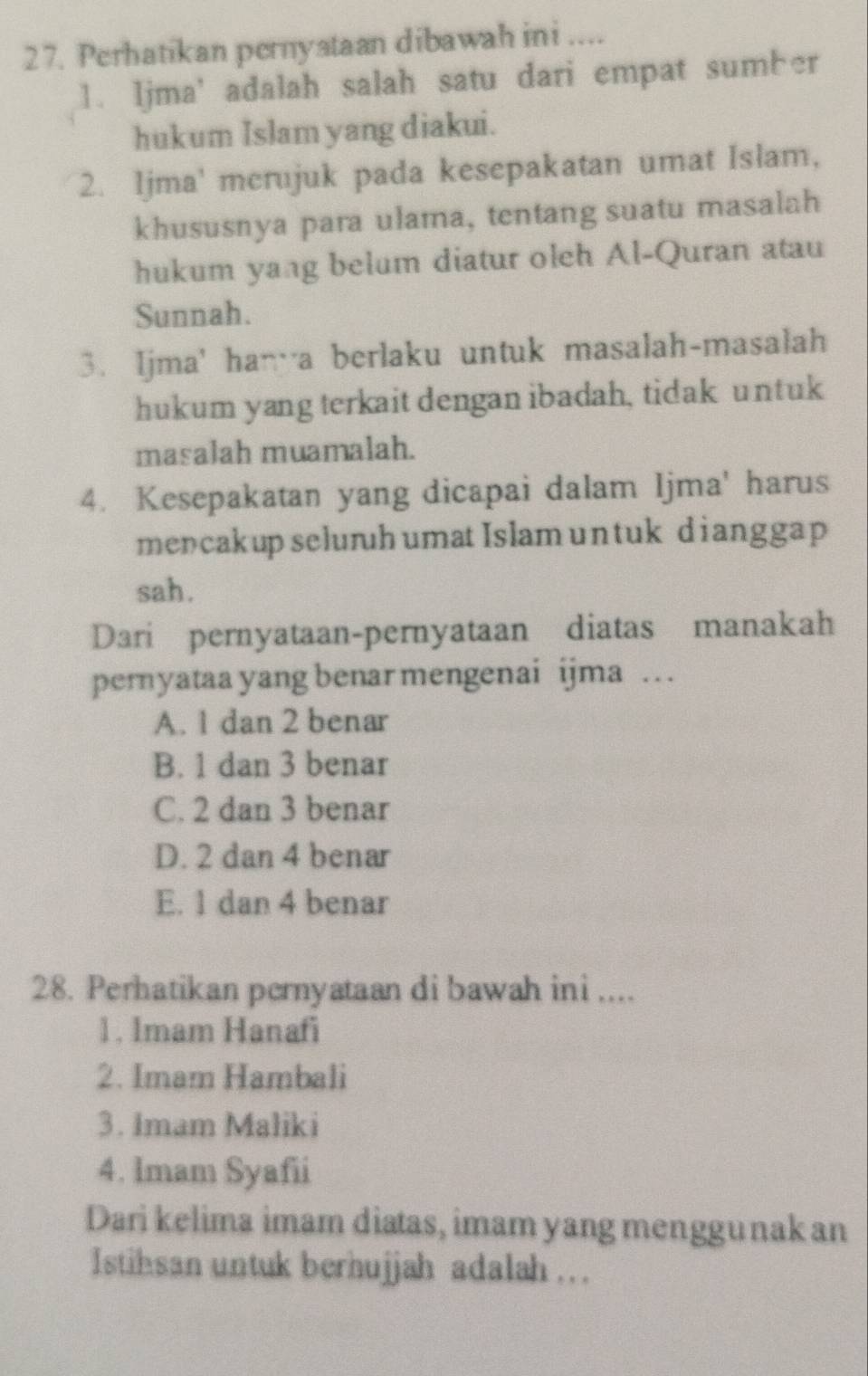 Perhatikan pernystaan dibawah ini ....
1. Ijma’ adalah salah satu dari empat sumber
hukum Islam yang diakui.
2. Ijma' merujuk pada kesepakatan umat Islam,
khususnya para ulama, tentang suatu masalah
hukum yang belum diatur oleh Al-Quran atau
Sunnah.
3. Ijma' han a berlaku untuk masalah-masalah
hukum yang terkait dengan ibadah, tidak untuk
masalah muamalah.
4. Kesepakatan yang dicapai dalam Ijma' harus
mencakup seluruh umat Islam untuk dianggap
sah.
Dari pernyataan-pernyataan diatas manakah
pernyataa yang benar mengenai ijma …
A. 1 dan 2 benar
B. 1 dan 3 benar
C. 2 dan 3 benar
D. 2 dan 4 benar
E. 1 dan 4 benar
28. Perhatikan pernyataan di bawah ini ....
1. Imam Hanafi
2. Imam Hambali
3. Imam Maliki
4. Imam Syafii
Dari kelima imam diatas, imam yang menggunak an
Istihsan untuk berhujjah adalah .. .