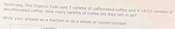 Yesterday, The Organic Cafe sold 7 carafes of caffeinated coffee and 4 14/15 carafes of 
decaffeinated coffee. How many carafes of coffee did they sell in all? 
Write your answer as a fraction or as a whole or mixed number.