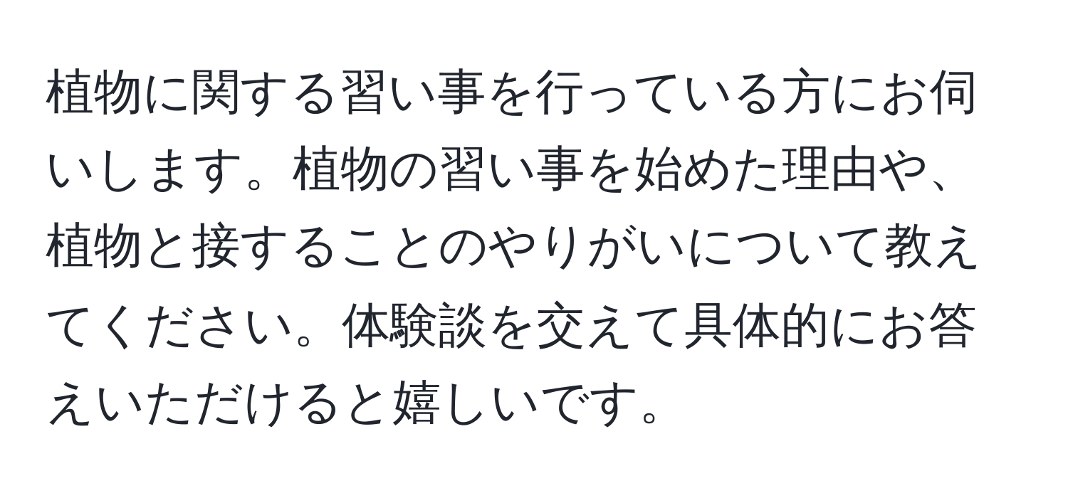 植物に関する習い事を行っている方にお伺いします。植物の習い事を始めた理由や、植物と接することのやりがいについて教えてください。体験談を交えて具体的にお答えいただけると嬉しいです。