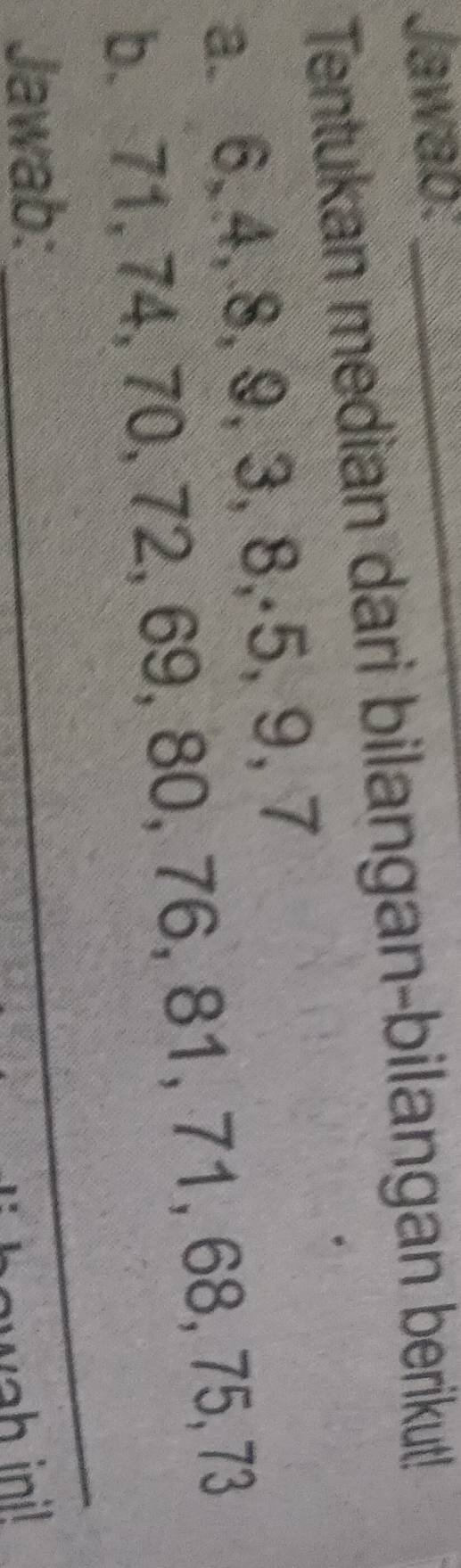 Jawab:_ 
Tentukan median dari bilangan-bilangan berikut! 
a. 6, 4, 8, 9, 3, 8, ·5, 9, 7
b. 71, 74, 70, 72, 69, 80, 76, 81, 7 1, 68 75, 73
Jawab: 
_