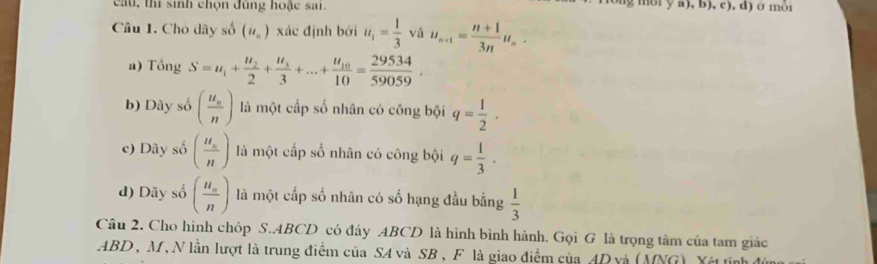 cầu, thí sinh chọn đùng hoặc sai. g môi y a), b), c), d) ở môi
Câu 1. Cho dãy số (u_n) xác định bởi u_1= 1/3  và u_n+1= (n+1)/3n u_n.
a) Tổng S=u_1+frac u_22+frac u_33+...+frac u_1010= 29534/59059 .
b) Dây số (frac u_nn) là một cấp số nhân có công bội q= 1/2 ·
c) Dây số (frac u_nn) là một cấp số nhân có công bội q= 1/3 .
d) Dãy số (frac u_nn) là một cấp số nhân có số hạng đầu bằng  1/3 
Câu 2. Cho hình chóp S..4BCD có đáy ABCD là hình bình hành. Gọi G là trọng tâm của tam giác
ABD , M, N lần lượt là trung điểm của SA và SB, F là giao điểm của AD và (MNG) X