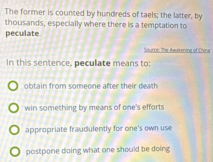 The former is counted by hundreds of taels; the latter, by
thousands, especially where there is a temptation to
peculate.
Source: The Awakening of China
In this sentence, peculate means to:
obtain from someone after their death
win something by means of one's efforts
appropriate fraudulently for one's own use
postpone doing what one should be doing