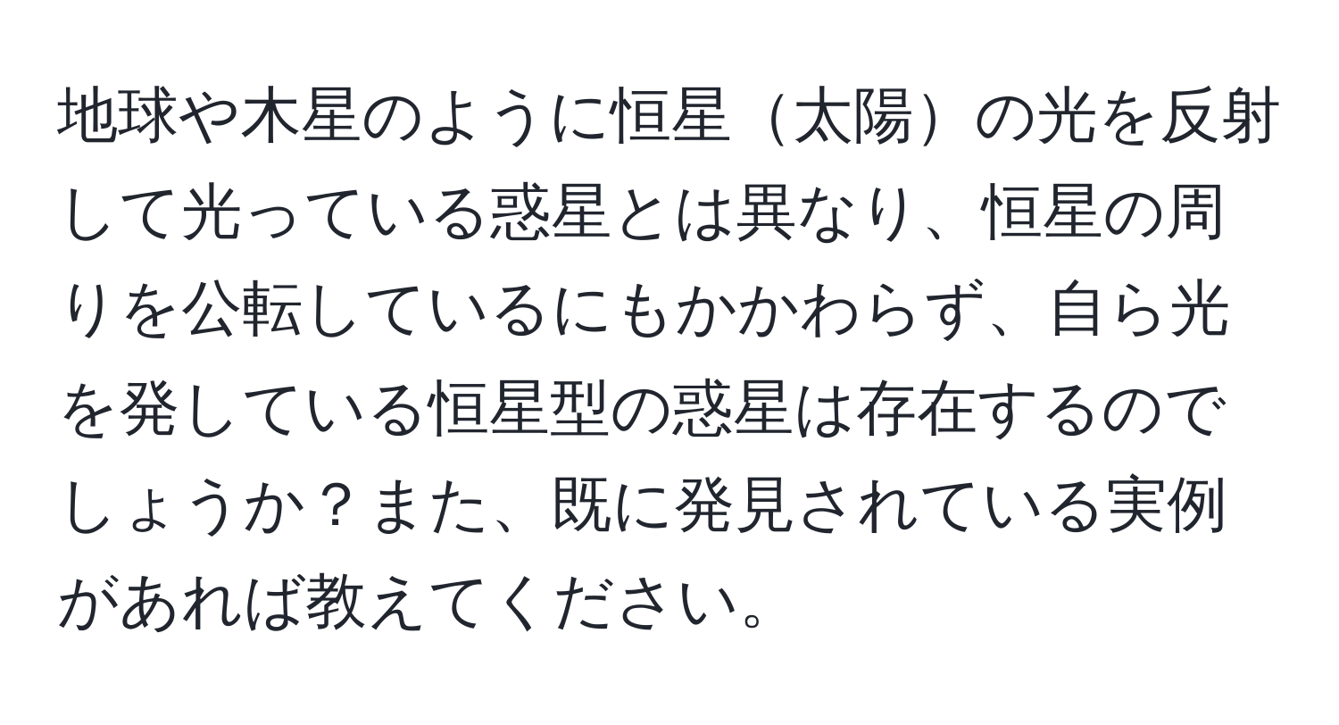 地球や木星のように恒星太陽の光を反射して光っている惑星とは異なり、恒星の周りを公転しているにもかかわらず、自ら光を発している恒星型の惑星は存在するのでしょうか？また、既に発見されている実例があれば教えてください。