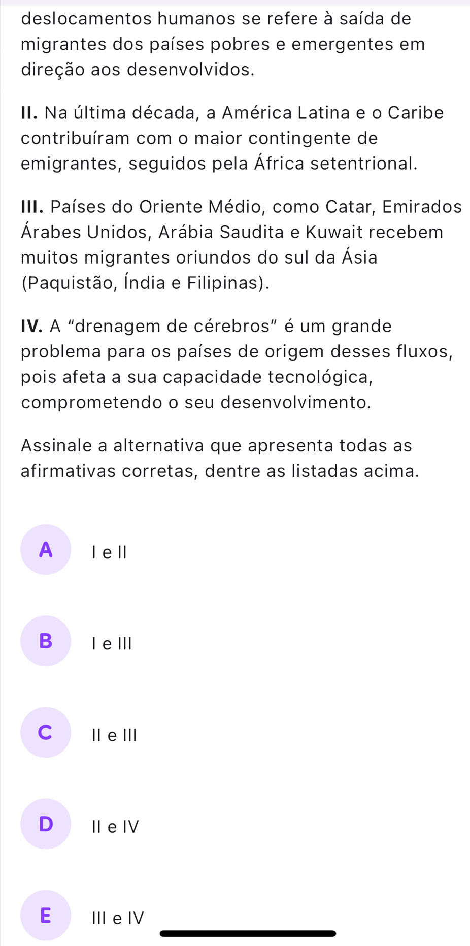 deslocamentos humanos se refere à saída de
migrantes dos países pobres e emergentes em
direção aos desenvolvidos.
II. Na última década, a América Latina e o Caribe
contribuíram com o maior contingente de
emigrantes, seguidos pela África setentrional.
III. Países do Oriente Médio, como Catar, Emirados
Árabes Unidos, Arábia Saudita e Kuwait recebem
muitos migrantes oriundos do sul da Ásia
(Paquistão, Índia e Filipinas).
IV. A "drenagem de cérebros” é um grande
problema para os países de origem desses fluxos,
pois afeta a sua capacidade tecnológica,
comprometendo o seu desenvolvimento.
Assinale a alternativa que apresenta todas as
afirmativas corretas, dentre as listadas acima.
A ǀ eⅢl
B I eⅢI
C ⅢeⅢ
D II e IV
E III e IV