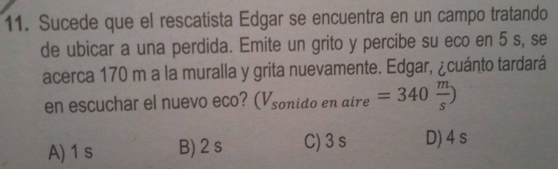 Sucede que el rescatista Edgar se encuentra en un campo tratando
de ubicar a una perdida. Emite un grito y percibe su eco en 5 s, se
acerca 170 m a la muralla y grita nuevamente. Edgar, ¿cuánto tardará
en escuchar el nuevo eco? (Vsonido en aire =340 m/s )
A) 1s
B) 2 s
C) 3 s D) 4 s