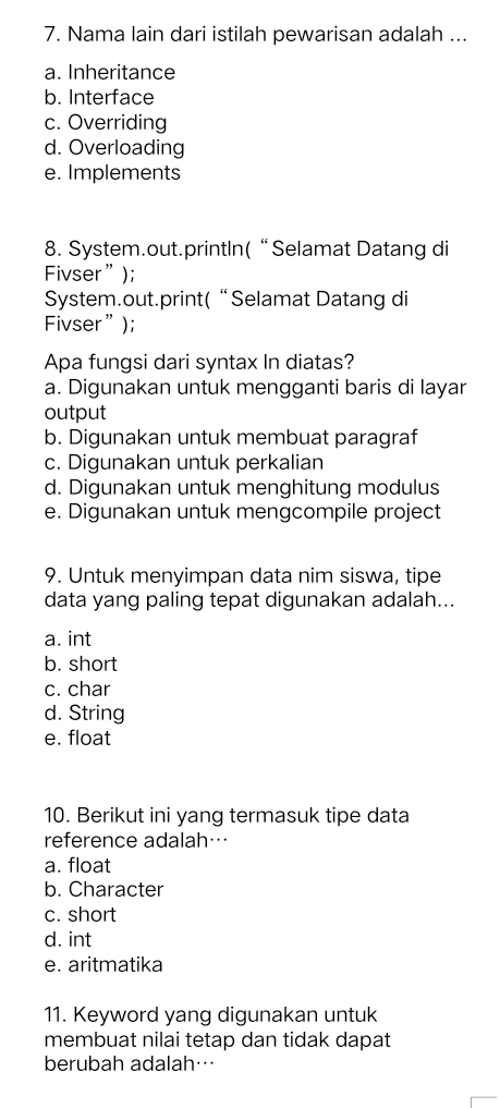 Nama lain dari istilah pewarisan adalah ...
a. Inheritance
b. Interface
c. Overriding
d. Overloading
e. Implements
8. System.out.printIn(“Selamat Datang di
Fivser”);
System.out.print(“Selamat Datang di
Fivser”);
Apa fungsi dari syntax In diatas?
a. Digunakan untuk mengganti baris di layar
output
b. Digunakan untuk membuat paragraf
c. Digunakan untuk perkalian
d. Digunakan untuk menghitung modulus
e. Digunakan untuk mengcompile project
9. Untuk menyimpan data nim siswa, tipe
data yang paling tepat digunakan adalah...
a. int
b. short
c. char
d. String
e. float
10. Berikut ini yang termasuk tipe data
reference adalah…
a. float
b. Character
c. short
d. int
e. aritmatika
11. Keyword yang digunakan untuk
membuat nilai tetap dan tidak dapat
berubah adalah…