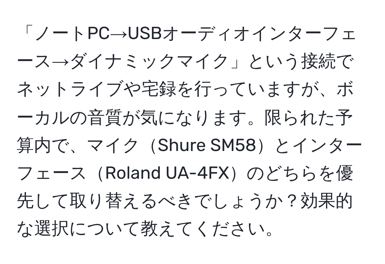 「ノートPC→USBオーディオインターフェース→ダイナミックマイク」という接続でネットライブや宅録を行っていますが、ボーカルの音質が気になります。限られた予算内で、マイクShure SM58とインターフェースRoland UA-4FXのどちらを優先して取り替えるべきでしょうか？効果的な選択について教えてください。