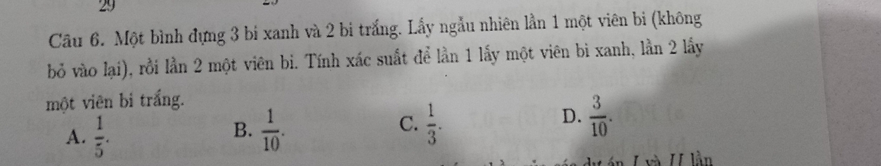 Cầu 6. Một bình đựng 3 bí xanh và 2 bi trắng. Lấy ngẫu nhiên lần 1 một viên bi (không
bỏ vào lại), rồi lần 2 một viên bi. Tính xác suất để lần 1 lấy một viên bì xanh, lần 2 lấy
một viên bi trắng.
A.  1/5 .  1/10 .  1/3 . 
B.
C.
D.  3/10 . 
và I lần